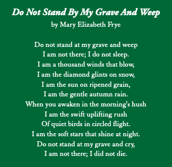  Do Not Stand By My Grave And Weep by Mary Elizabeth Frye Do not stand at my grave and weep I am not there; I do not sleep. I am a thousand winds that blow, I am the diamond glints on snow, I am the sun on ripened grain, I am the gentle autumn rain. When you awaken in the morning's hush I am the swift uplifting rush Of quiet birds in circled flight. I am the soft stars that shine at night. Do not stand at my grave and cry, I am not there; I did not die.
